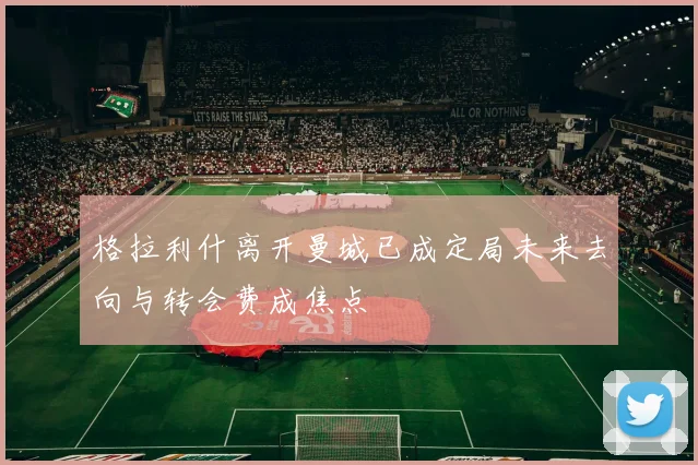 格拉利什离开曼城已成定局未来去向与转会费成焦点