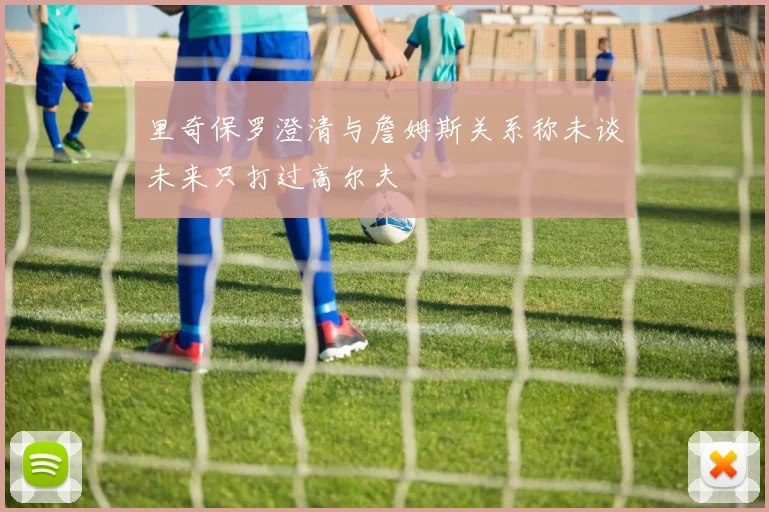 里奇保罗澄清与詹姆斯关系称未谈未来只打过高尔夫