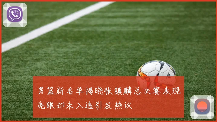 男篮新名单揭晓张镇麟总决赛表现亮眼却未入选引发热议