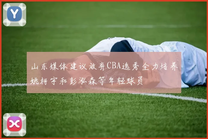 山东媒体建议放弃CBA选秀全力培养姚柯宇和彭泓森等年轻球员