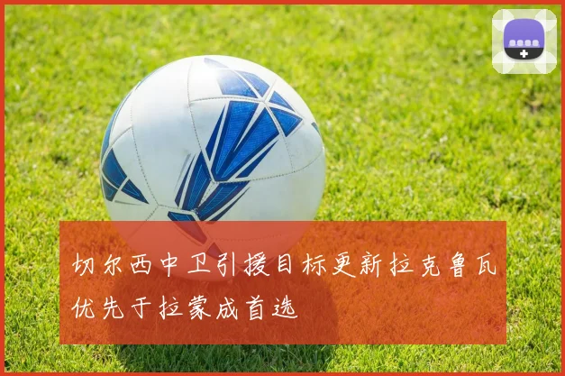 切尔西中卫引援目标更新拉克鲁瓦优先于拉蒙成首选