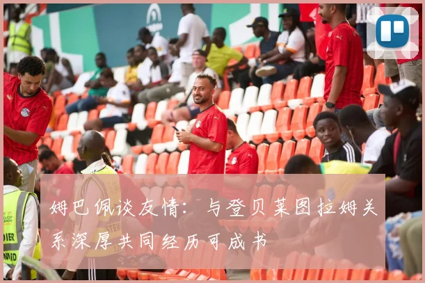 姆巴佩谈友情：与登贝莱图拉姆关系深厚共同经历可成书