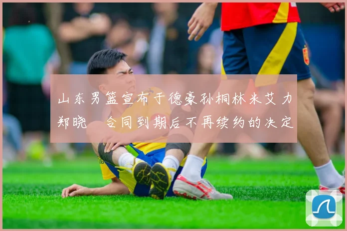 山东男篮宣布于德豪孙桐林米艾力郑晓垚合同到期后不再续约的决定