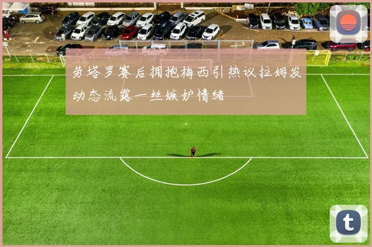 劳塔罗赛后拥抱梅西引热议拉姆发动态流露一丝嫉妒情绪