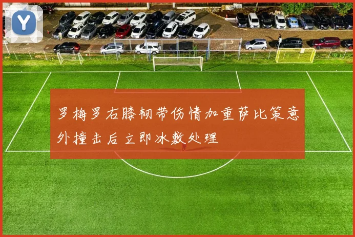 罗梅罗右膝韧带伤情加重萨比策意外撞击后立即冰敷处理