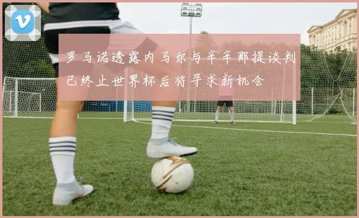 罗马诺透露内马尔与辛辛那提谈判已终止世界杯后将寻求新机会